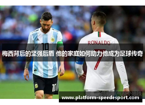 梅西背后的坚强后盾 他的家庭如何助力他成为足球传奇
