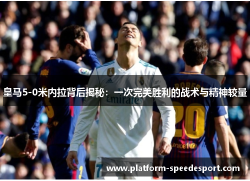 皇马5-0米内拉背后揭秘：一次完美胜利的战术与精神较量